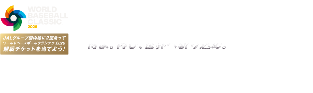 WORLD BASEBALL CLASSIC™ 2026 侍よ。再び、世界へ斬り込め。 JALグループ国内線に2回乗ってワールドベースボールクラシック 2026 観戦チケットを当てよう！ Official Licensee of MLB PLAYERS, INC. MLBPA trademarks, copyrighted works and other intellectual property rights are owned and/or held by MLBPA and may not be used without written consent of MLBPA or MLB PLAYERS, INC. Visit MLBPLAYERS.com, the Players Choice on the web.
商標、著作物、名称、画像その他の知的財産はWorld Baseball Classic, Inc. の許可を得て使用されています。
