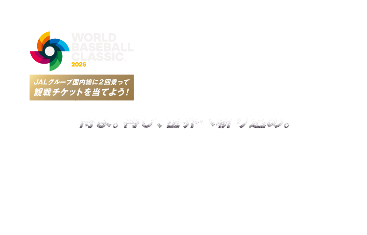 WORLD BASEBALL CLASSIC™ 2026 侍よ。再び、世界へ斬り込め。 JALグループ国内線に2回乗ってワールドベースボールクラシック 2026 観戦チケットを当てよう！ Official Licensee of MLB PLAYERS, INC. MLBPA trademarks, copyrighted works and other intellectual property rights are owned and/or held by MLBPA and may not be used without written consent of MLBPA or MLB PLAYERS, INC. Visit MLBPLAYERS.com, the Players Choice on the web.
商標、著作物、名称、画像その他の知的財産はWorld Baseball Classic, Inc. の許可を得て使用されています。
