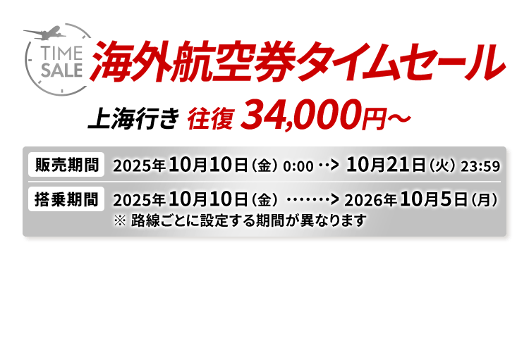 海外航空券タイムセール 上海行き往復34,000円から 販売期間2025年10月10日金曜日0時0分から10月21日火曜日23時59分 搭乗期間2025年10月10日金曜日から2026年10月5日月曜日※路線ごとに設定する期間が異なります