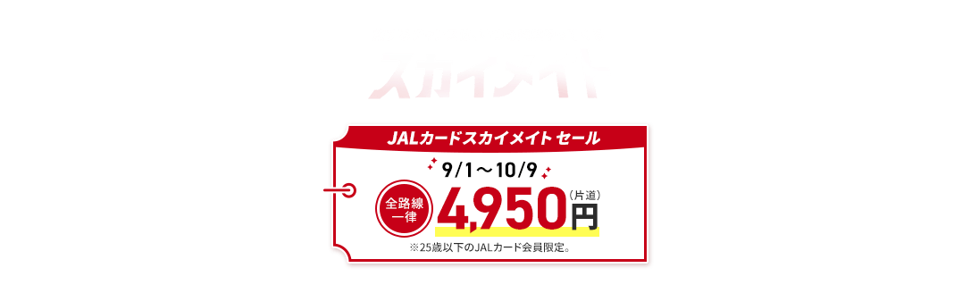 旅するチャンスは、いつも突然やってくる スカイメイト JALカードスカイメイト セール 9月1日から10月9日 全路線一律 4,950円（片道） ※25歳以下のJALカード会員限定。