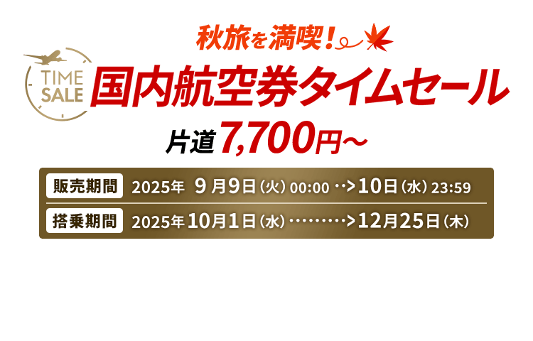 秋旅を満喫 国内航空券タイムセール 片道7,700円から　販売期間 2025年9月9日火曜日0時0分から10日水曜日23時59分　搭乗期間 2025年10月1日水曜日から12月25日木曜日