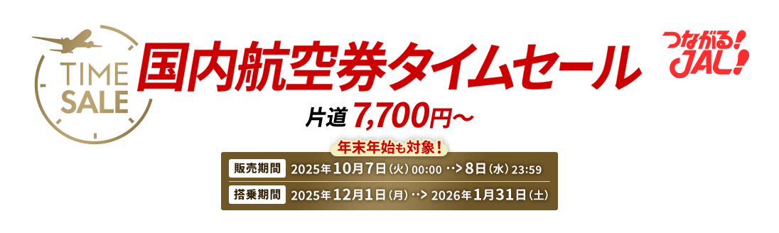 つながる JAL 国内航空券タイムセール 片道7,700円から　年末年始も対象　販売期間 2025年10月7日火曜日0時0分から8日水曜日23時59分　搭乗期間 2025年12月1日月曜日から2026年1月31日土曜日