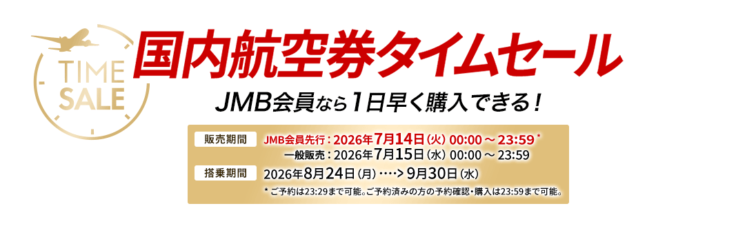 国内航空券タイムセール JMB会員なら1日早く購入できる! 販売期間 JMB会員先行は2026年7月14日火曜日0時0分から23時59分 ※ご予約は23時29分まで可能。ご予約済みの方の予約確認・購入は23時59分まで可能。 一般販売は2026年7月15日水曜日0時0分から23時59分 搭乗期間 2026年8月24日月曜日から9月30日水曜日
