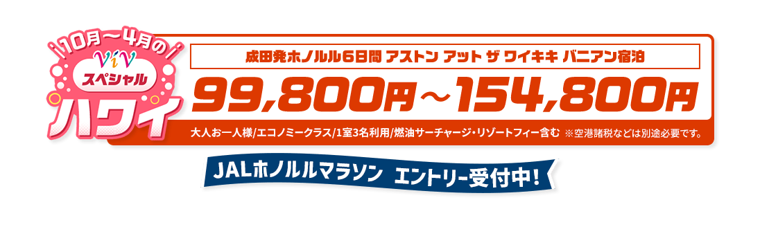 10月から4月のViVスペシャルハワイ　成田発ホノルル6日間 アストン アット ザ ワイキキ バニアン宿泊　99,800円から154,800円　大人お一人様/エコノミークラス/1室3名利用/燃油サーチャージ・リゾートフィー含む　※空港諸税などは別途必要です。　JALホノルルマラソン エントリー受付中！