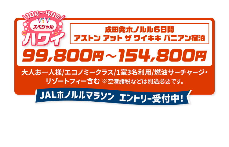 10月から4月のViVスペシャルハワイ　成田発ホノルル6日間 アストン アット ザ ワイキキ バニアン宿泊　99,800円から154,800円　大人お一人様/エコノミークラス/1室3名利用/燃油サーチャージ・リゾートフィー含む　※空港諸税などは別途必要です。　JALホノルルマラソン エントリー受付中！