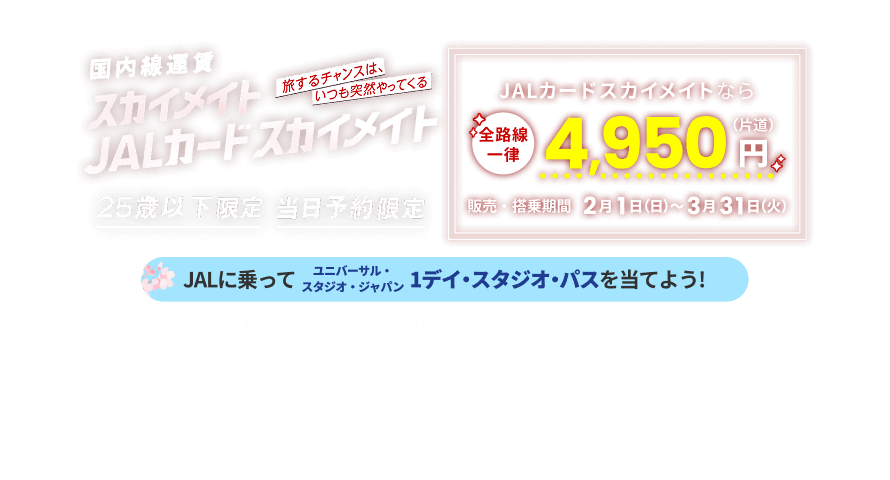 国内線運賃 スカイメイト JALカードスカイメイト 旅するチャンスは、いつも突然やってくる 25歳以下限定 当日予約限定 JALカードスカイメイトなら全路線一律 片道4,950円 販売・搭乗期間 2月1日日曜日から3月31日火曜日まで JALに乗ってユニバーサル・スタジオ・ジャパン 1デイ・スタジオ・パスを当てよう！ TM & © 2026 Universal Studios. All rights reserved. CR26-0101
