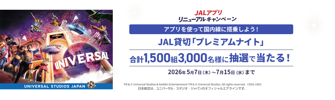JALアプリリニューアルキャンペーン アプリを使って国内線に搭乗しよう！ JAL貸切「プレミアムナイト」 合計1,500組3,000名様に抽選で当たる！ 2026年5月7日木曜日から7月15日水曜日まで TM & © Universal Studios & Amblin Entertainment TM & © Universal Studios. All rights reserved. CR26-1803 日本航空は、ユニバーサル・スタジオ・ジャパンのオフィシャルエアラインです。