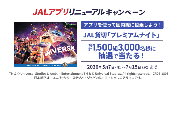 JALアプリリニューアルキャンペーン アプリを使って国内線に搭乗しよう！ JAL貸切「プレミアムナイト」 合計1,500組3,000名様に抽選で当たる！ 2026年5月7日木曜日から7月15日水曜日まで TM & © Universal Studios & Amblin Entertainment TM & © Universal Studios. All rights reserved. CR26-1803 日本航空は、ユニバーサル・スタジオ・ジャパンのオフィシャルエアラインです。