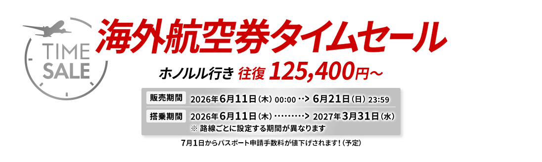 海外航空券タイムセール ホノルル行き 往復 125,400円から 販売期間2026年6月11日木曜日0時0分から6月21日日曜日23時59分 搭乗期間2026年6月11日木曜日から2027年3月31日水曜日 ※路線ごとに設定する期間が異なります 7月1日からパスポート申請手数料が値下げされます!(予定)