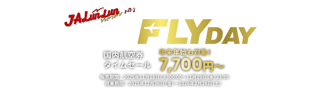 JALunLun BLACK FLYDAY 国内航空券タイムセール 年末年始も対象!7,700円から 販売期間 2025年11月18日火曜日0時から11月19日水曜日23時59分まで 搭乗期間 2025年12月26日金曜日から2026年2月28日土曜日まで