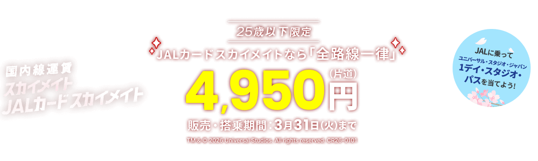 国内線運賃 スカイメイト JALカードスカイメイト 25歳以下限定 JALカードスカイメイトなら「全路線一律」片道4,950円 販売・搭乗期間 3月31日(火)まで JALに乗ってユニバーサル・スタジオ・ジャパン 1デイ・スタジオ・パスを当てよう! TM & © 2026 Universal Studios. All rights reserved. CR26-0101