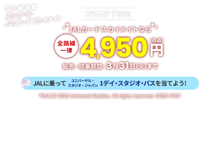 国内線運賃 スカイメイト JALカードスカイメイト 25歳以下限定 JALカードスカイメイトなら「全路線一律」片道4,950円 販売・搭乗期間 3月31日(火)まで JALに乗ってユニバーサル・スタジオ・ジャパン 1デイ・スタジオ・パスを当てよう! TM & © 2026 Universal Studios. All rights reserved. CR26-0101