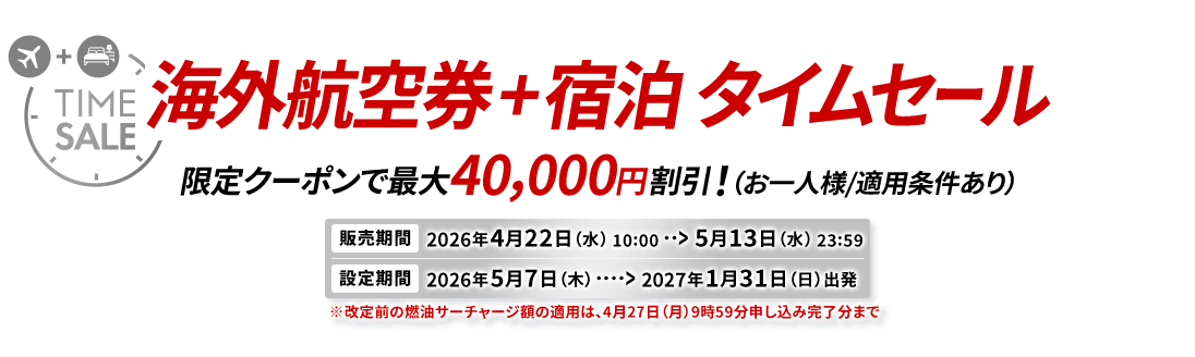 海外航空券＋宿泊 タイムセール 限定クーポンで最大40,000円割引！（お一人様/適用条件あり） 販売期間2026年4月22日水曜日10時から5月13日水曜日23時59分　設定期間2026年5月7日木曜日から2027年1月31日日曜日出発　※改定前の燃油サーチャージ額の適用は、4月27日（月）9時59分申し込み完了分まで