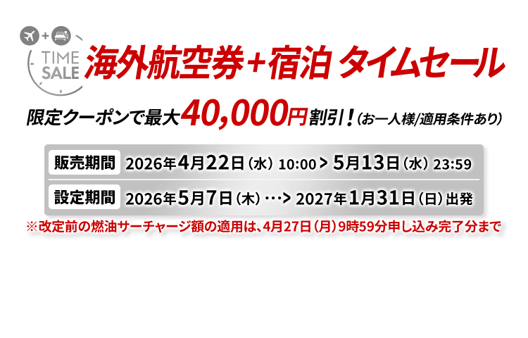 海外航空券＋宿泊 タイムセール 限定クーポンで最大40,000円割引！（お一人様/適用条件あり） 販売期間2026年4月22日水曜日10時から5月13日水曜日23時59分　設定期間2026年5月7日木曜日から2027年1月31日日曜日出発　※改定前の燃油サーチャージ額の適用は、4月27日（月）9時59分申し込み完了分まで