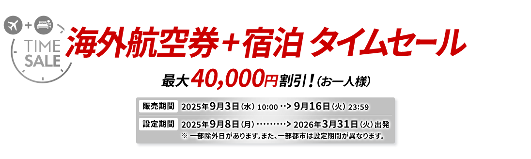 海外航空券＋宿泊 タイムセール 最大40,000円割引！（お一人様） 販売期間2025年9月3日（水）10:00から9月16日（火）23:59　設定期間2025年9月8日（月）から2026年3月31日（火）出発 ※一部除外日があります。また、一部都市は設定期間が異なります。