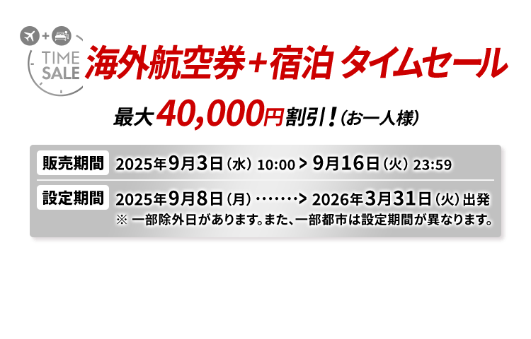 海外航空券＋宿泊 タイムセール 最大40,000円割引！（お一人様） 販売期間2025年9月3日（水）10:00から9月16日（火）23:59　設定期間2025年9月8日（月）から2026年3月31日（火）出発 ※一部除外日があります。また、一部都市は設定期間が異なります。