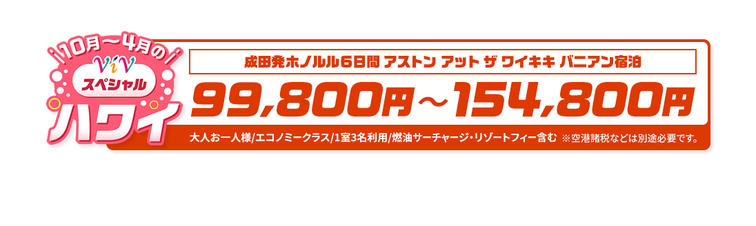 10月～4月のViVスペシャルハワイ　成田発ホノルル6日間 アストン アット ザ ワイキキ バニアン宿泊　99,800円～154,800円　大人お一人様/エコノミークラス/1室3名利用/燃油サーチャージ・リゾートフィー含む　※空港諸税などは別途必要です。
