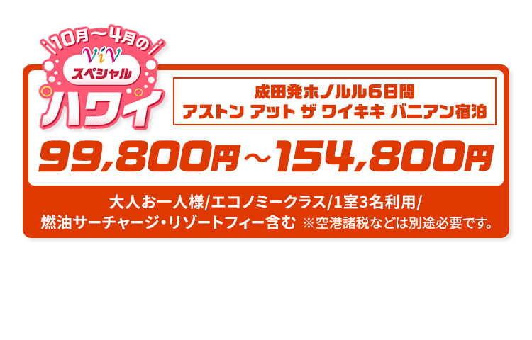 10月～4月のViVスペシャルハワイ　成田発ホノルル6日間 アストン アット ザ ワイキキ バニアン宿泊　99,800円～154,800円　大人お一人様/エコノミークラス/1室3名利用/燃油サーチャージ・リゾートフィー含む　※空港諸税などは別途必要です。