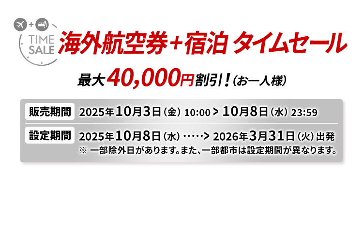 海外航空券＋宿泊 タイムセール 最大40,000円割引！（お一人様） 販売期間2025年10月3日（金）10:00から10月8日（水）23:59　設定期間2025年10月8日（水）から2026年3月31日（火）出発 ※一部除外日があります。また、一部都市は設定期間が異なります。