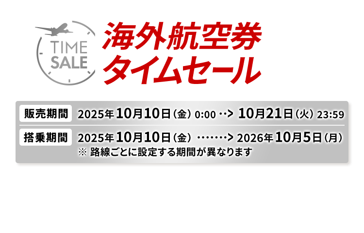 海外航空券タイムセール 販売期間2025年10月10日金曜日0時0分から10月21日火曜日23時59分 搭乗期間2025年10月10日金曜日から2026年10月5日月曜日※路線ごとに設定する期間が異なります