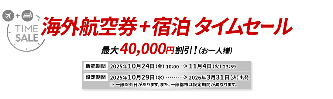 海外航空券＋宿泊 タイムセール 最大40,000円割引！（お一人様） 販売期間2025年10月24日（金）10:00から11月4日（火）23:59　設定期間2025年10月29日（水）から2026年3月31日（火）出発 ※一部除外日があります。また、一部都市は設定期間が異なります。