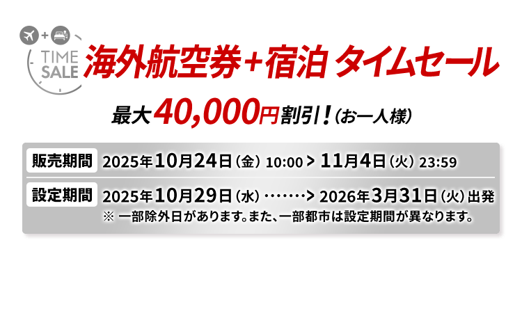 海外航空券＋宿泊 タイムセール 最大40,000円割引！（お一人様） 販売期間2025年10月24日（金）10:00から11月4日（火）23:59　設定期間2025年10月29日（水）から2026年3月31日（火）出発 ※一部除外日があります。また、一部都市は設定期間が異なります。