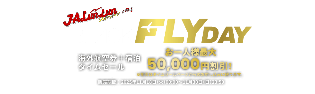 JALunLun BLACK FLYDAY 海外航空券＋宿泊タイムセール お一人様最大50,000円割引！ ※割引はタイムセールページからのお申し込みに限ります。 販売期間 2025年11月18日火曜日0時から11月30日日曜日23時59分まで