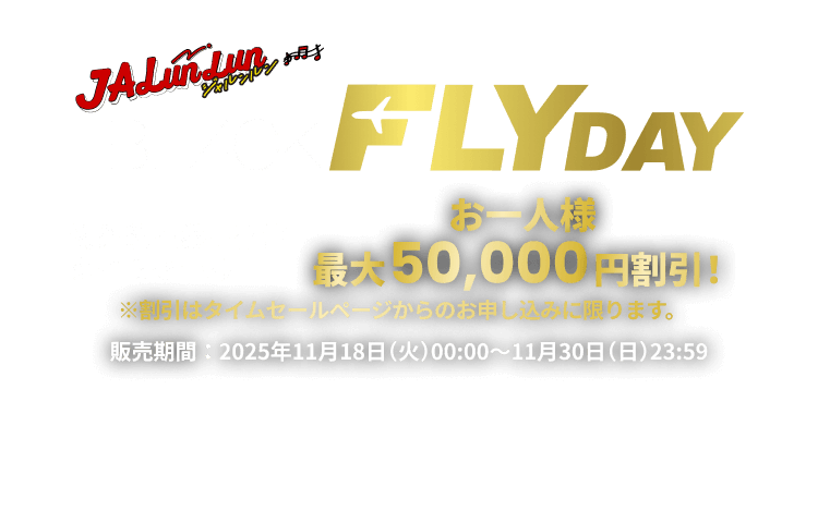 JALunLun BLACK FLYDAY 海外航空券＋宿泊タイムセール お一人様最大50,000円割引！ ※割引はタイムセールページからのお申し込みに限ります。 販売期間 2025年11月18日火曜日0時から11月30日日曜日23時59分まで
