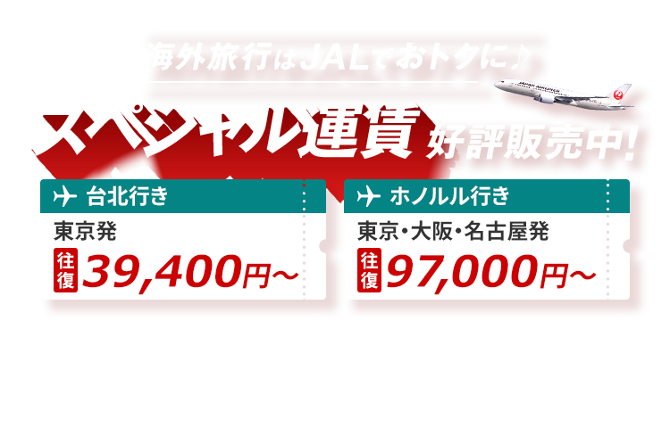 海外旅行はJALでおトクに スペシャル運賃 好評販売中！台北行き 東京発 往復39,400円から ホノルル行き 東京・大阪・名古屋発 往復97,000円から