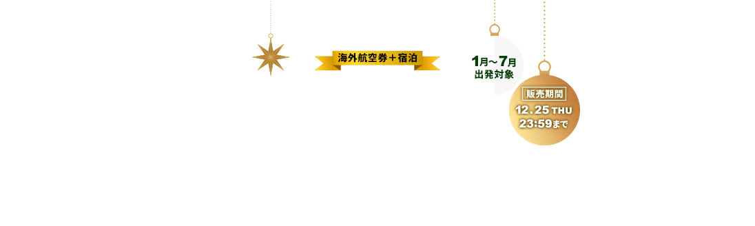 海外航空券＋宿泊 Christmas SALE お一人様最大35,000円割引！ 1月～7月出発対象 販売期間12月25日木曜日23時59分まで 割引はクリスマスセールページからのお申し込みに限ります。