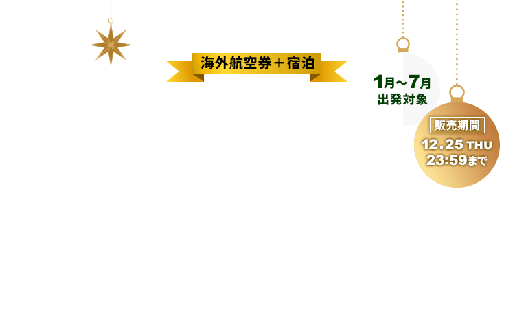 海外航空券＋宿泊 Christmas SALE お一人様最大35,000円割引！ 1月～7月出発対象 販売期間12月25日木曜日23時59分まで 割引はクリスマスセールページからのお申し込みに限ります。