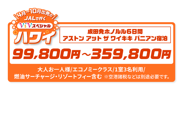 4月～10月出発の　JALで行く　ViVスペシャルハワイ　成田発ホノルル6日間　アストン アット ザ ワイキキ バニアン宿泊　99,800円～359,800円　大人お一人様/エコノミークラス/1室3名利用/燃油サーチャージ・リゾートフィー含む　※空港諸税などは別途必要です。