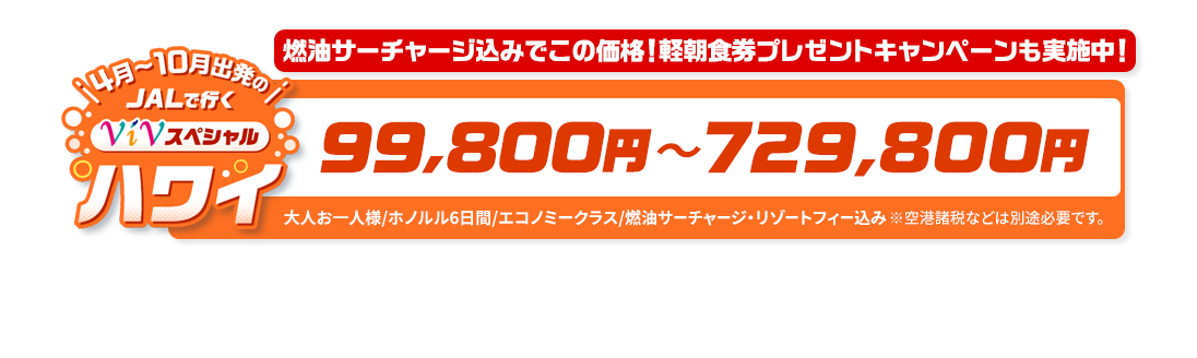 4月～10月出発の　JALで行く　ViVスペシャルハワイ　燃油サーチャージ込みでこの価格！軽朝食券プレゼントキャンペーンも実施中！　99,800円～729,800円　大人お一人様/ホノルル6日間/エコノミークラス/燃油サーチャージ・リゾートフィー込み　※空港諸税などは別途必要です。
