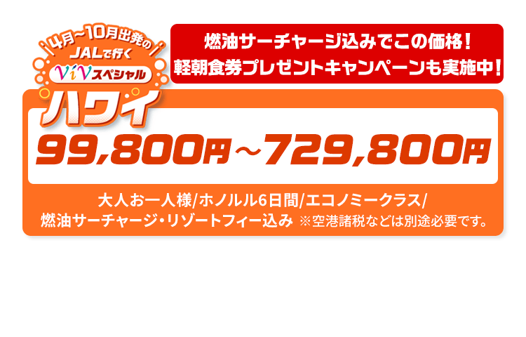 4月～10月出発の　JALで行く　ViVスペシャルハワイ　燃油サーチャージ込みでこの価格！軽朝食券プレゼントキャンペーンも実施中！　99,800円～729,800円　大人お一人様/ホノルル6日間/エコノミークラス/燃油サーチャージ・リゾートフィー込み　※空港諸税などは別途必要です。