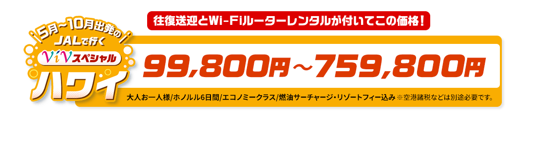 5月～10月出発の　JALで行く　ViVスペシャルハワイ　往復送迎とWi-Fiルーターレンタルが付いてこの価格！　99,800円～759,800円　大人お一人様/ホノルル6日間/エコノミークラス/燃油サーチャージ・リゾートフィー込み　※空港諸税などは別途必要です。