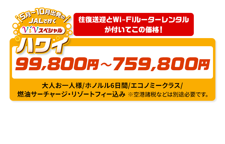 5月～10月出発の　JALで行く　ViVスペシャルハワイ　往復送迎とWi-Fiルーターレンタルが付いてこの価格！　99,800円～759,800円　大人お一人様/ホノルル6日間/エコノミークラス/燃油サーチャージ・リゾートフィー込み　※空港諸税などは別途必要です。
