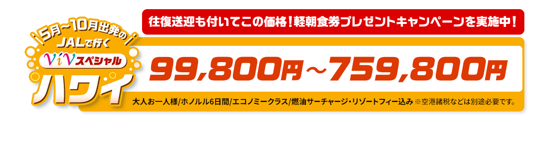 5月～10月出発の　JALで行く　ViVスペシャルハワイ　往復送迎も付いてこの価格！軽朝食券プレゼントキャンペーンを実施中！　99,800円～759,800円　大人お一人様/ホノルル6日間/エコノミークラス/燃油サーチャージ・リゾートフィー込み　※空港諸税などは別途必要です。