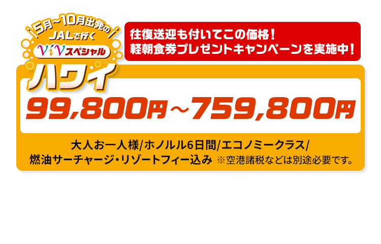 5月～10月出発の　JALで行く　ViVスペシャルハワイ　往復送迎も付いてこの価格！軽朝食券プレゼントキャンペーンを実施中！　99,800円～759,800円　大人お一人様/ホノルル6日間/エコノミークラス/燃油サーチャージ・リゾートフィー込み　※空港諸税などは別途必要です。