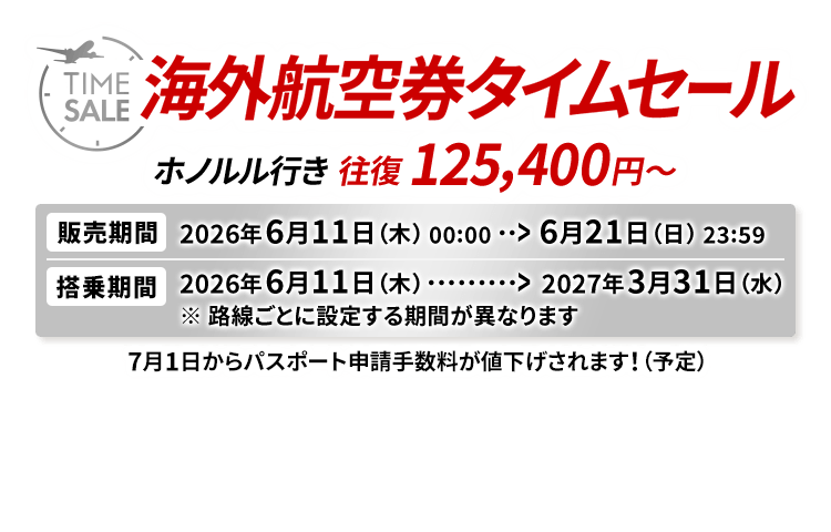 海外航空券タイムセール ホノルル行き 往復 125,400円から 販売期間2026年6月11日木曜日0時0分から6月21日日曜日23時59分 搭乗期間2026年6月11日木曜日から2027年3月31日水曜日 ※路線ごとに設定する期間が異なります 7月1日からパスポート申請手数料が値下げされます！（予定）