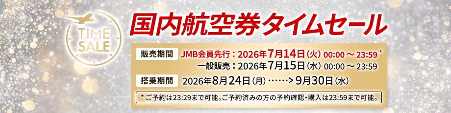 国内航空券タイムセール 販売期間 JMB会員先行：2026年7月14日火曜日0時0分から23時59分 * 一般販売：2026年7月15日水曜日0時0分から23時59分 搭乗期間 2026年8月24日月曜日から9月30日水曜日 *ご予約は23時29分まで可能。ご予約済みの方の予約確認・購入は23時59分まで可能。