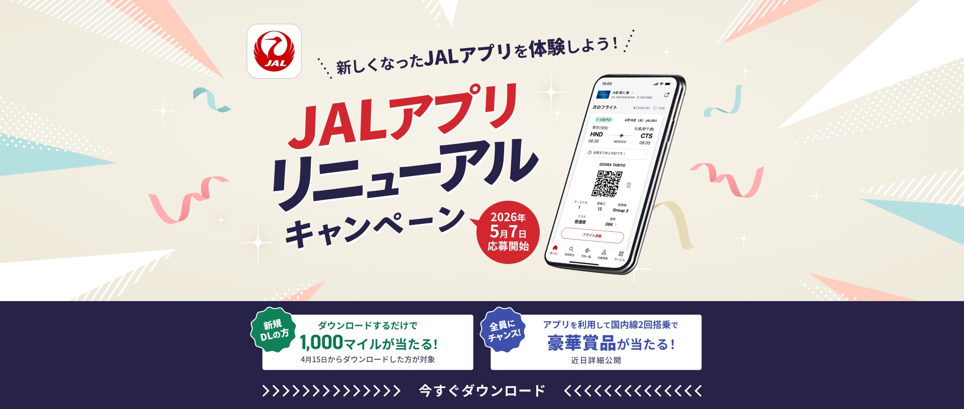 新しくなったJALアプリを体験しよう！ JALアプリリニューアルキャンペーン 2026年5月7日応募開始 新規ダウンロードの方 ダウンロードするだけで 1,000マイルが当たる！ 4月15日からダウンロードした方が対象 全員にチャンス！ アプリを利用して国内線2回搭乗で 豪華賞品が当たる！近日詳細公開 今すぐダウンロード