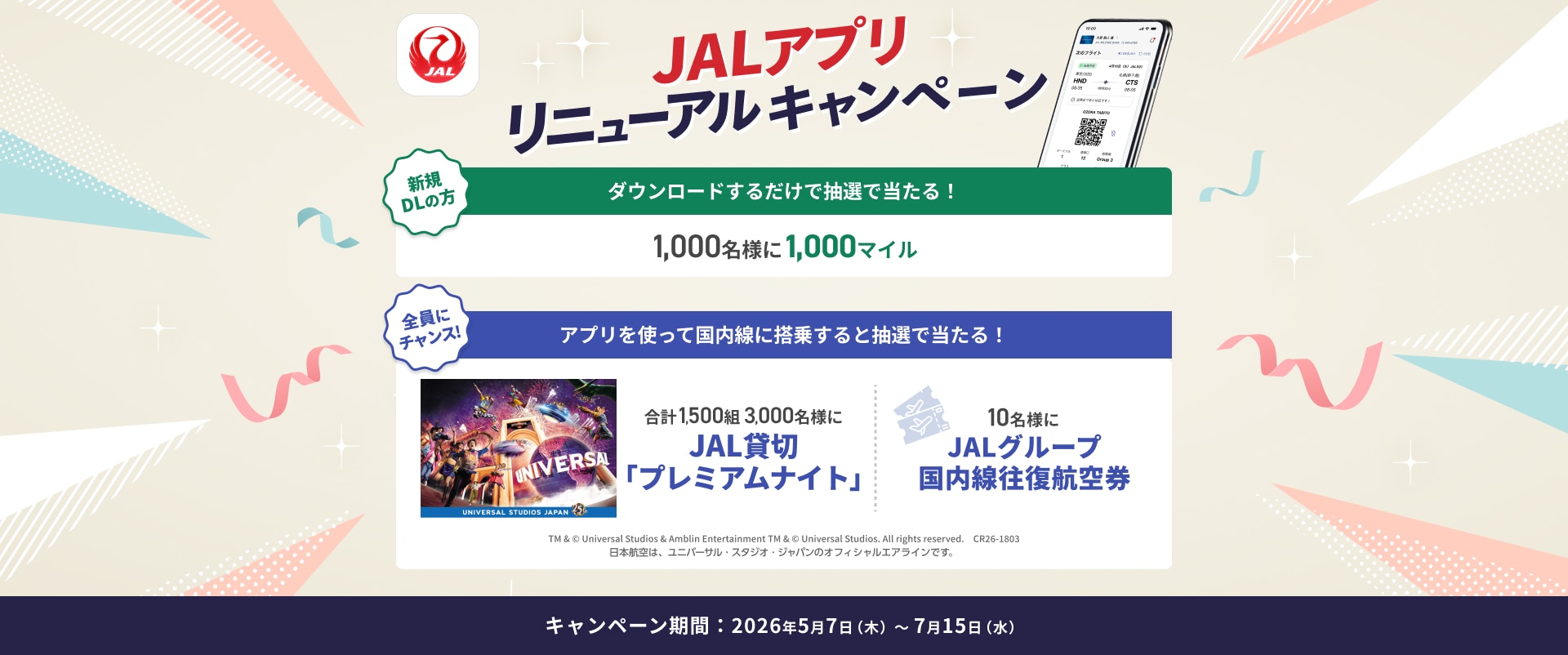 JALアプリリニューアルキャンペーン 新規ダウンロードの方 ダウンロードするだけで抽選で当たる！1,000名様に1,000マイル 全員にチャンス！ アプリを使って国内線に搭乗すると抽選で当たる！ 合計1,500組 3,000名様にJAL貸切「プレミアムナイト」 10名様にJALグループ国内線往復航空券 TM &amp; © Universal Studios &amp; Amblin Entertainment TM &amp; © Universal Studios. All rights reserved. CR26-1803 日本航空は、ユニバーサル・スタジオ・ジャパンのオフィシャルエアラインです。 キャンペーン期間：2026年5月7日木曜日から7月15日水曜日まで