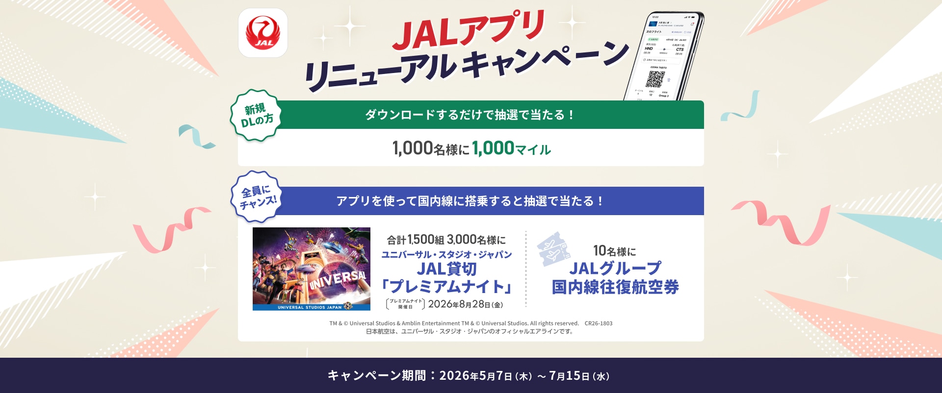 JALアプリリニューアルキャンペーン 新規ダウンロードの方 ダウンロードするだけで抽選で当たる！1,000名様に1,000マイル 全員にチャンス！ アプリを使って国内線に搭乗すると抽選で当たる！ 合計1,500組 3,000名様に ユニバーサル・スタジオ・ジャパン JAL貸切「プレミアムナイト」 プレミアムナイト開催日 2026年8月28日金曜日 10名様にJALグループ国内線往復航空券 TM &amp; © Universal Studios &amp; Amblin Entertainment TM &amp; © Universal Studios. All rights reserved. CR26-1803 日本航空は、ユニバーサル・スタジオ・ジャパンのオフィシャルエアラインです。 キャンペーン期間：2026年5月7日木曜日から7月15日水曜日まで