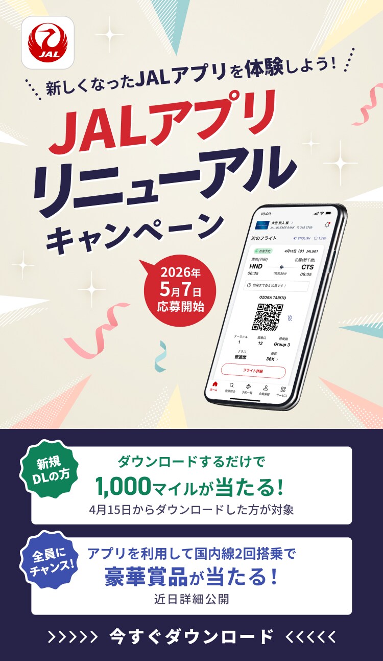 新しくなったJALアプリを体験しよう！ JALアプリリニューアルキャンペーン 2026年5月7日応募開始 新規ダウンロードの方 ダウンロードするだけで 1,000マイルが当たる！ 4月15日からダウンロードした方が対象 全員にチャンス！ アプリを利用して国内線2回搭乗で 豪華賞品が当たる！近日詳細公開 今すぐダウンロード