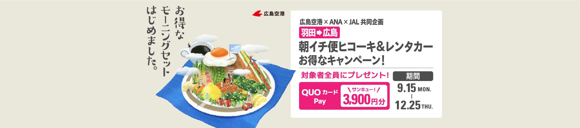 お得なモーニングセットはじめました。 広島空港 広島空港×ANA×JAL 共同企画 羽田から広島 朝イチ便ヒコーキ&レンタカー お得なキャンペーン！ 対象者全員にプレゼント！ QUOカードPay 3,900円分 期間  2025年9月15日月曜日から12月25日木曜日まで