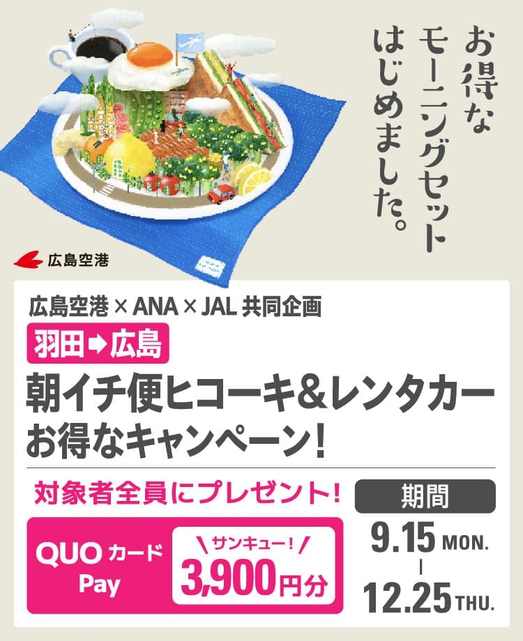 お得なモーニングセットはじめました。 広島空港 広島空港×ANA×JAL 共同企画 羽田から広島 朝イチ便ヒコーキ&レンタカー お得なキャンペーン！ 対象者全員にプレゼント！ QUOカードPay 3,900円分 期間  2025年9月15日月曜日から12月25日木曜日まで