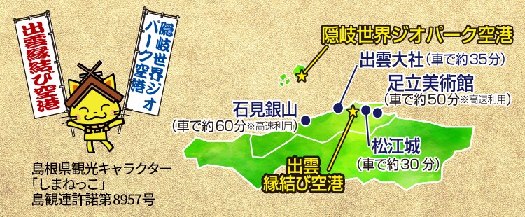 出雲縁結び空港 出雲大社（車で約35分） 石見銀山（車で約60分 ※高速利用） 松江城（車で約30分） 足立美術館（車で約50分 ※高速利用） 隠岐世界ジオパーク空港 島根県観光キャラクター 「しまねっこ」 島観連許諾第8957号