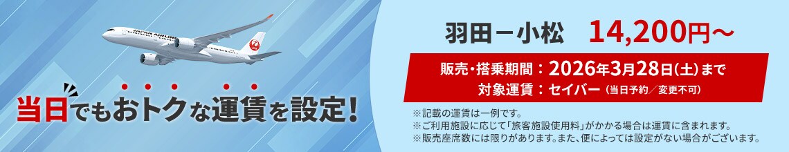 当日でもおトクな運賃を設定！羽田―小松 14,200円から 販売・搭乗期間2026年3月28日土曜日まで 対象運賃セイバー（当日予約／変更不可）※記載の運賃は一例です。※ご利用施設に応じて「旅客施設使用料」がかかる場合は運賃に含まれます。※販売座席数には限りがあります。また、便によっては設定がない場合がございます。