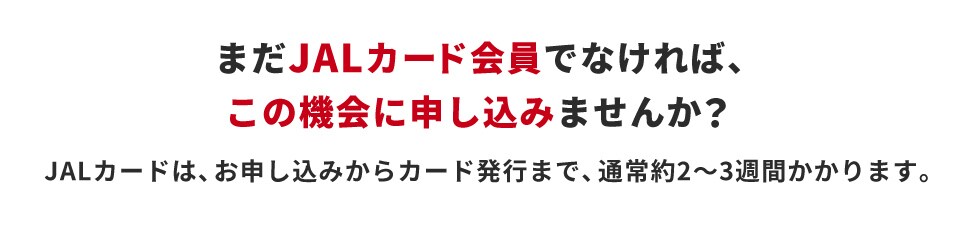 まだJALカード会員でなければ、この機会に申し込みませんか？ JALカードは、お申し込みからカード発行まで、通常約2～3週間かかります。