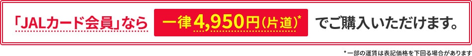 「JALカード会員」なら一律4,950円（片道）*でご購入いただけます。 *一部の運賃は表記価格を下回る場合があります